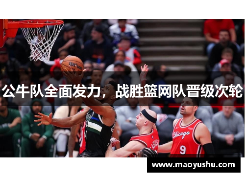公牛队全面发力，战胜篮网队晋级次轮