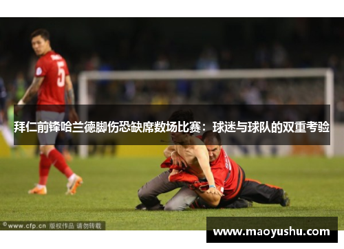 拜仁前锋哈兰德脚伤恐缺席数场比赛：球迷与球队的双重考验