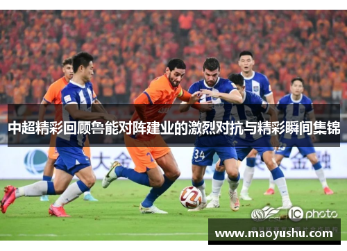中超精彩回顾鲁能对阵建业的激烈对抗与精彩瞬间集锦